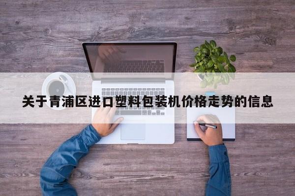 关于青浦区进口塑料包装机价格走势的信息