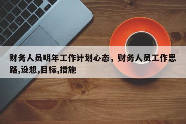 财务人员明年工作计划心态，财务人员工作思路,设想,目标,措施