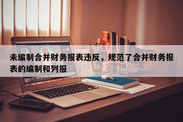 未编制合并财务报表违反，规范了合并财务报表的编制和列报