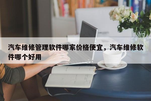 汽车维修管理软件哪家价格便宜，汽车维修软件哪个好用