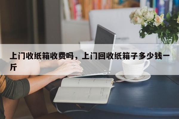 上门收纸箱收费吗，上门回收纸箱子多少钱一斤