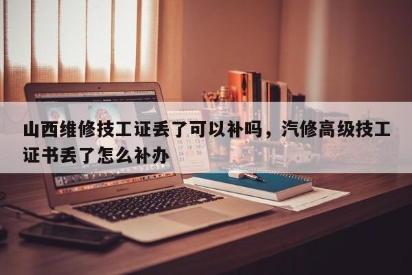 山西维修技工证丢了可以补吗，汽修高级技工证书丢了怎么补办