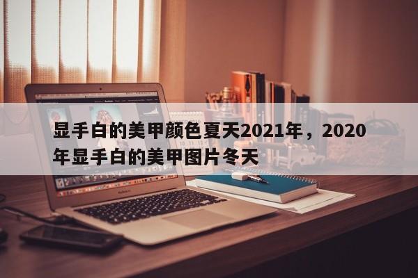 显手白的美甲颜色夏天2021年，2020年显手白的美甲图片冬天