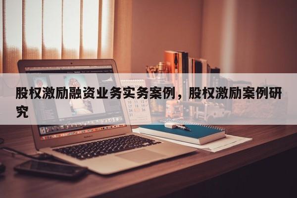 股权激励融资业务实务案例，股权激励案例研究