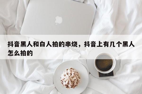 抖音黑人和白人拍的串烧，抖音上有几个黑人怎么拍的