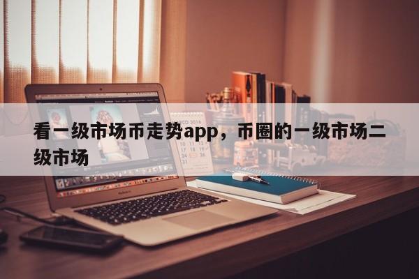 看一级市场币走势app，币圈的一级市场二级市场