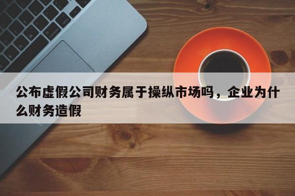 公布虚假公司财务属于操纵市场吗，企业为什么财务造假