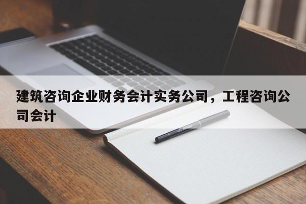 建筑咨询企业财务会计实务公司，工程咨询公司会计