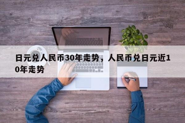 日元兑人民币30年走势，人民币兑日元近10年走势