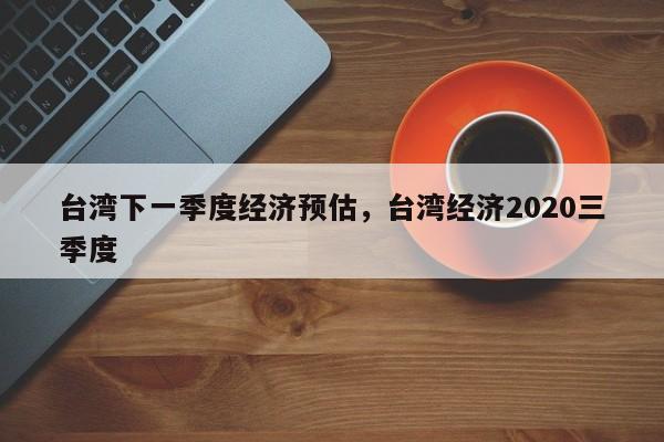 台湾下一季度经济预估，台湾经济2020三季度