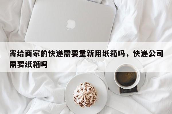 寄给商家的快递需要重新用纸箱吗，快递公司需要纸箱吗