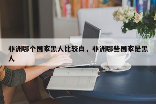 非洲哪个国家黑人比较白，非洲哪些国家是黑人