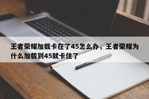 王者荣耀加载卡在了45怎么办，王者荣耀为什么加载到45就卡住了