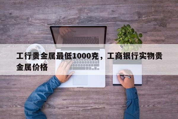 工行贵金属最低1000克，工商银行实物贵金属价格