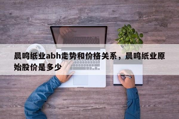 晨鸣纸业abh走势和价格关系，晨鸣纸业原始股价是多少