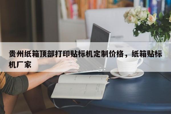 贵州纸箱顶部打印贴标机定制价格，纸箱贴标机厂家