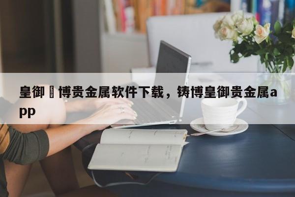 皇御鋳博贵金属软件下载，铸博皇御贵金属app