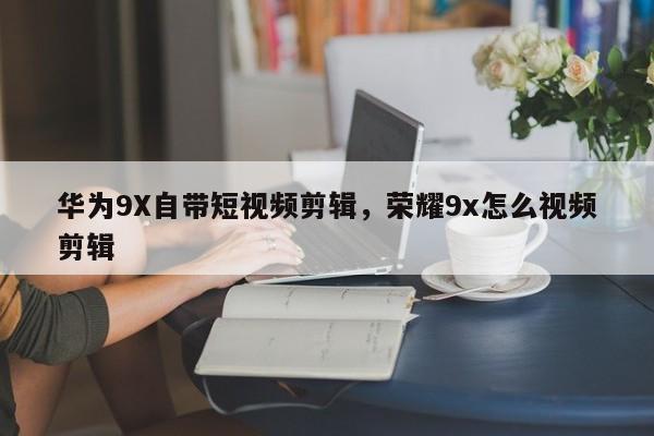 华为9X自带短视频剪辑，荣耀9x怎么视频剪辑