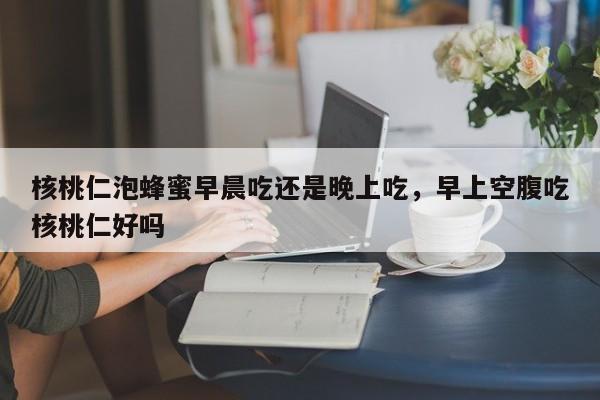 核桃仁泡蜂蜜早晨吃还是晚上吃，早上空腹吃核桃仁好吗