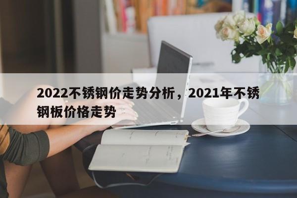 2022不锈钢价走势分析，2021年不锈钢板价格走势