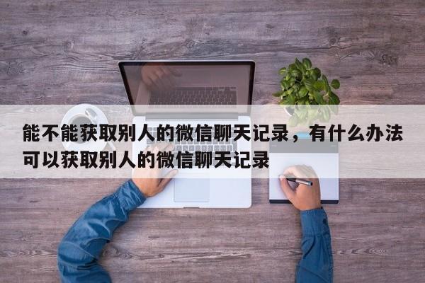 能不能获取别人的微信聊天记录，有什么办法可以获取别人的微信聊天记录