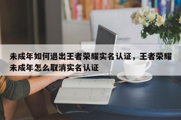 未成年如何退出王者荣耀实名认证，王者荣耀未成年怎么取消实名认证