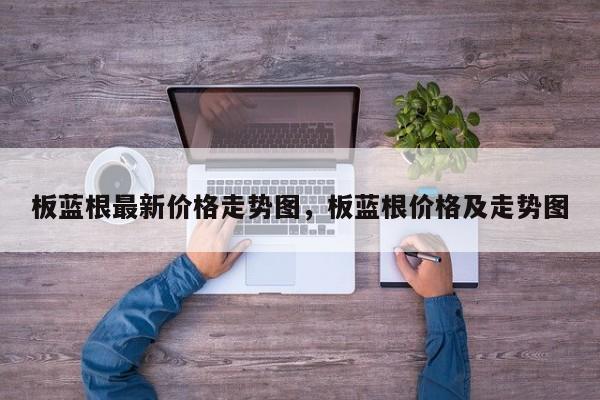 板蓝根最新价格走势图，板蓝根价格及走势图