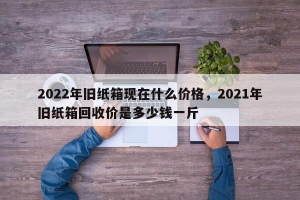 2022年旧纸箱现在什么价格，2021年旧纸箱回收价是多少钱一斤