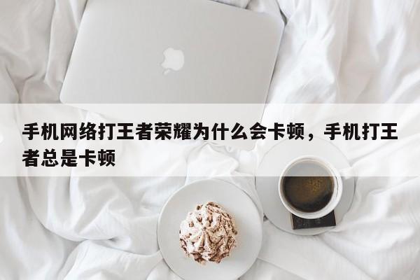 手机网络打王者荣耀为什么会卡顿，手机打王者总是卡顿