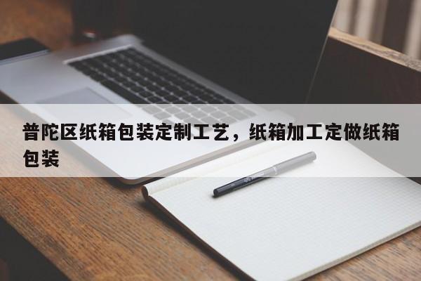 普陀区纸箱包装定制工艺，纸箱加工定做纸箱包装