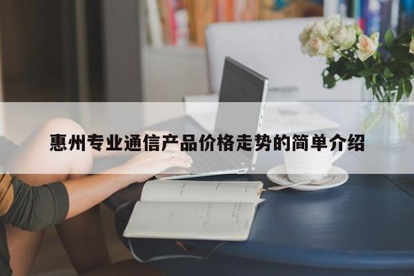 惠州专业通信产品价格走势的简单介绍