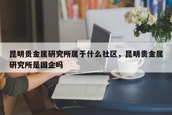 昆明贵金属研究所属于什么社区，昆明贵金属研究所是国企吗