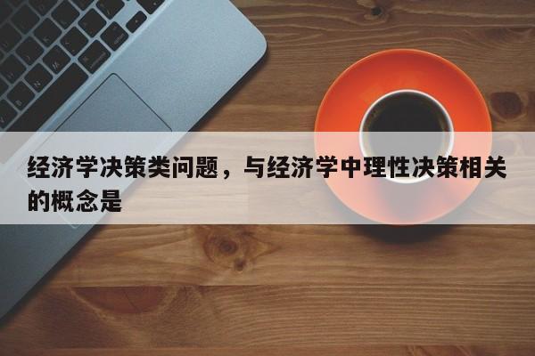 经济学决策类问题，与经济学中理性决策相关的概念是