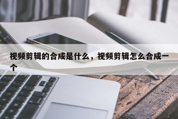 视频剪辑的合成是什么，视频剪辑怎么合成一个