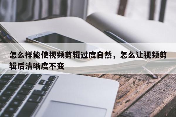 怎么样能使视频剪辑过度自然，怎么让视频剪辑后清晰度不变