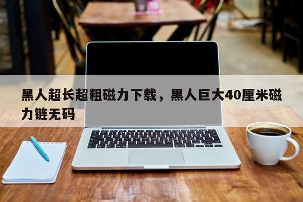 黑人超长超粗磁力下载，黑人巨大40厘米磁力链无码