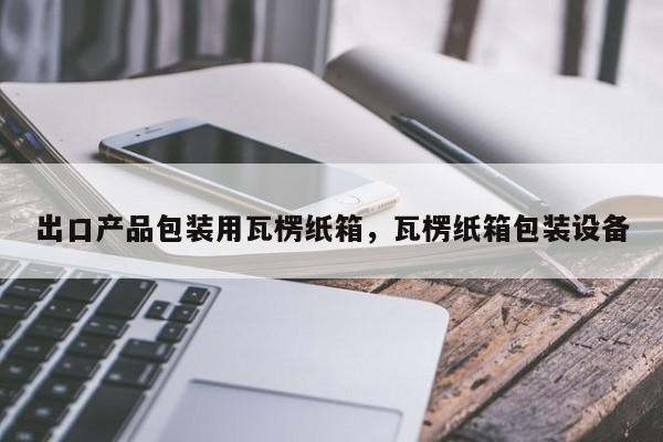 出口产品包装用瓦楞纸箱，瓦楞纸箱包装设备