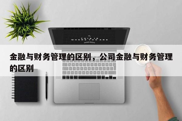 金融与财务管理的区别，公司金融与财务管理的区别