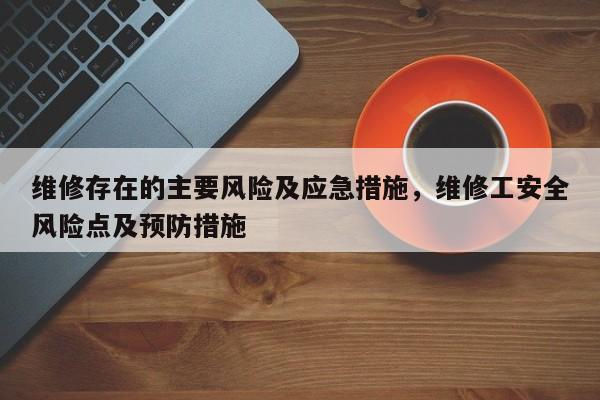 维修存在的主要风险及应急措施，维修工安全风险点及预防措施