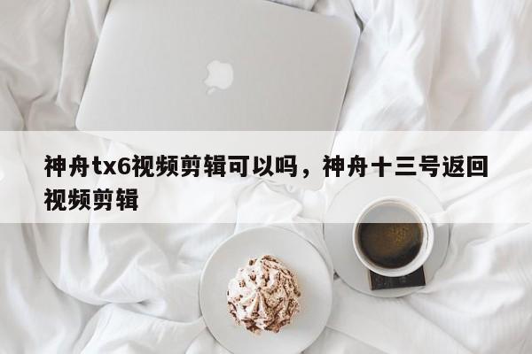 神舟tx6视频剪辑可以吗，神舟十三号返回视频剪辑