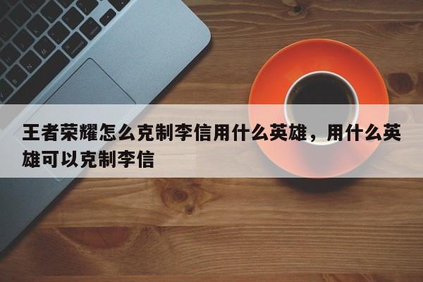 王者荣耀怎么克制李信用什么英雄，用什么英雄可以克制李信