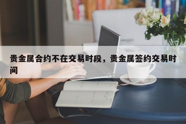 贵金属合约不在交易时段，贵金属签约交易时间