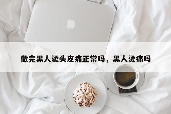 做完黑人烫头皮痛正常吗，黑人烫痛吗