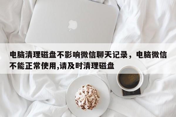 电脑清理磁盘不影响微信聊天记录，电脑微信不能正常使用,请及时清理磁盘