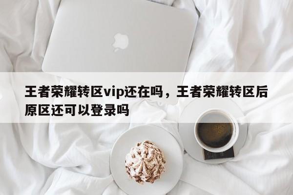 王者荣耀转区vip还在吗，王者荣耀转区后原区还可以登录吗