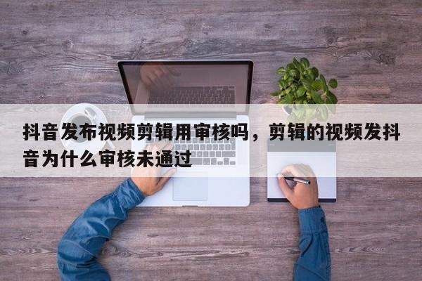 抖音发布视频剪辑用审核吗，剪辑的视频发抖音为什么审核未通过