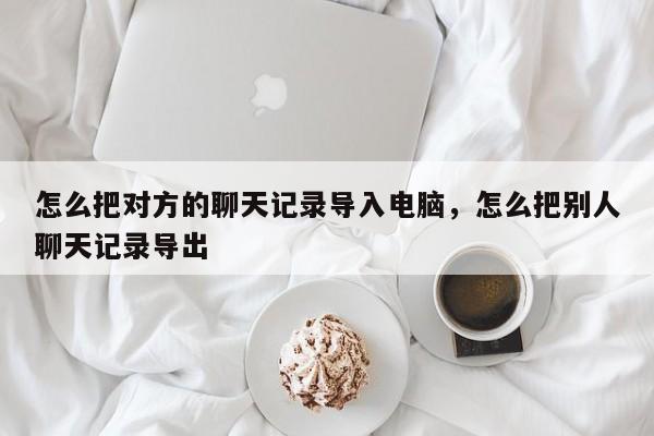 怎么把对方的聊天记录导入电脑，怎么把别人聊天记录导出