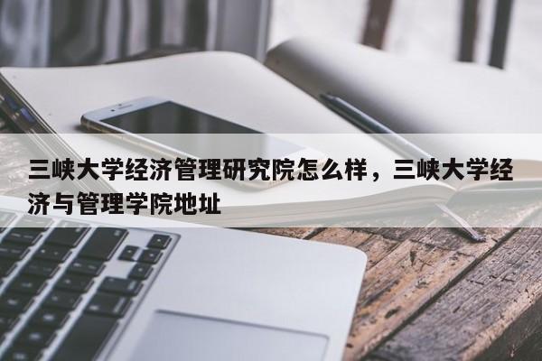 三峡大学经济管理研究院怎么样，三峡大学经济与管理学院地址