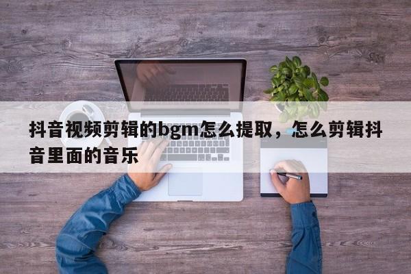 抖音视频剪辑的bgm怎么提取，怎么剪辑抖音里面的音乐