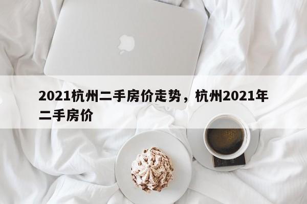 2021杭州二手房价走势，杭州2021年二手房价